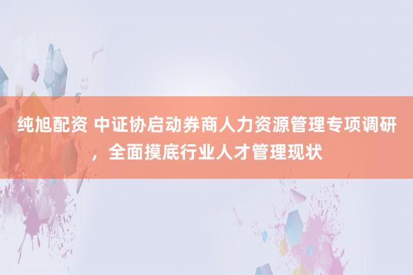 纯旭配资 中证协启动券商人力资源管理专项调研，全面摸底行业人才管理现状