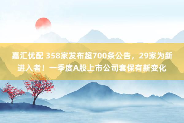 嘉汇优配 358家发布超700条公告，29家为新进入者！一季度A股上市公司套保有新变化