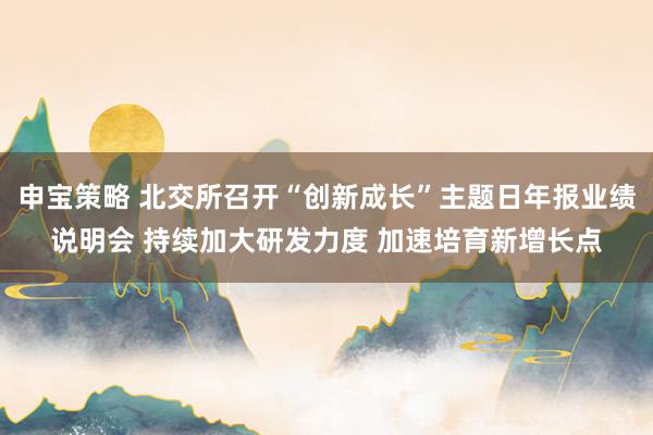 申宝策略 北交所召开“创新成长”主题日年报业绩说明会 持续加大研发力度 加速培育新增长点