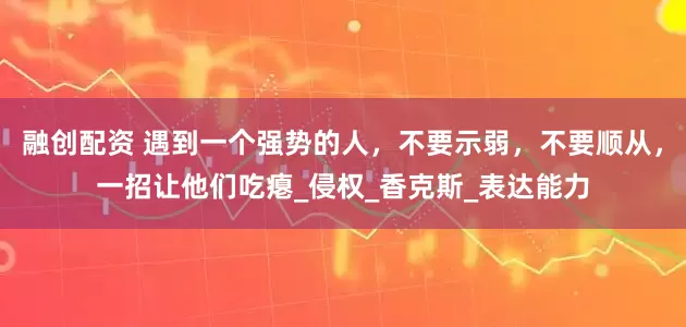融创配资 遇到一个强势的人，不要示弱，不要顺从，一招让他们吃瘪_侵权_香克斯_表达能力