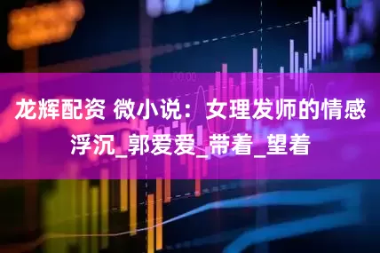 龙辉配资 微小说：女理发师的情感浮沉_郭爱爱_带着_望着
