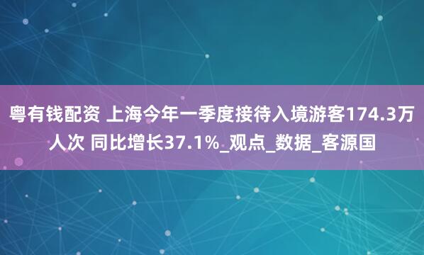 粤有钱配资 上海今年一季度接待入境游客174.3万人次 同比增长37.1%_观点_数据_客源国