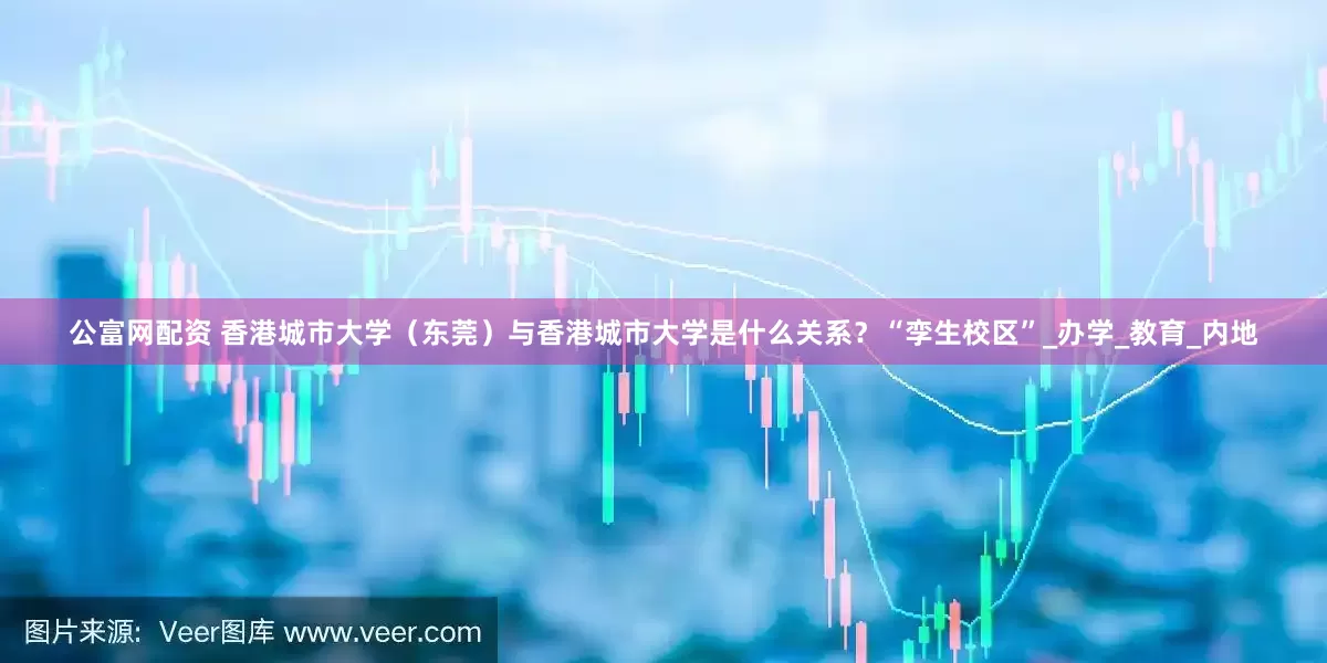 公富网配资 香港城市大学（东莞）与香港城市大学是什么关系？“孪生校区”_办学_教育_内地