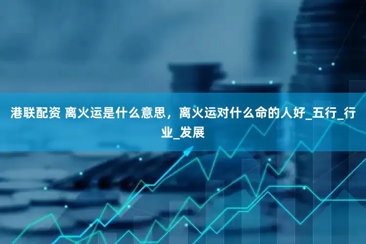 港联配资 离火运是什么意思，离火运对什么命的人好_五行_行业_发展