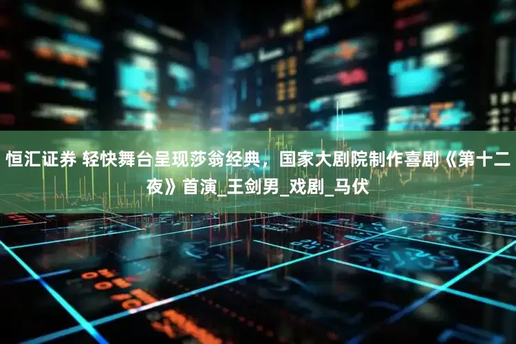 恒汇证券 轻快舞台呈现莎翁经典，国家大剧院制作喜剧《第十二夜》首演_王剑男_戏剧_马伏