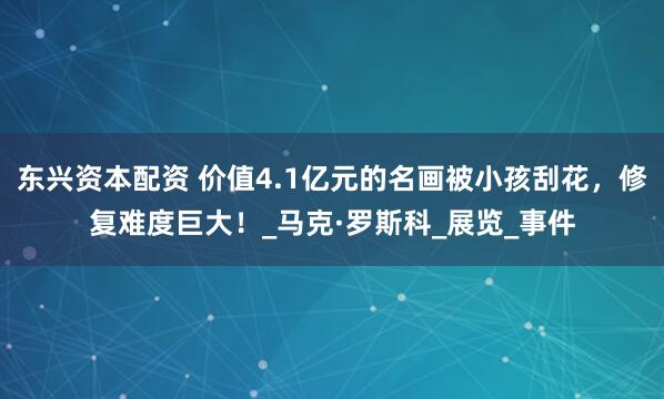 东兴资本配资 价值4.1亿元的名画被小孩刮花，修复难度巨大！_马克·罗斯科_展览_事件