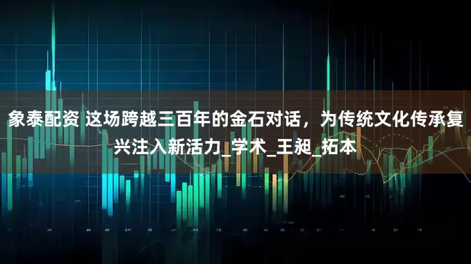 象泰配资 这场跨越三百年的金石对话，为传统文化传承复兴注入新活力_学术_王昶_拓本