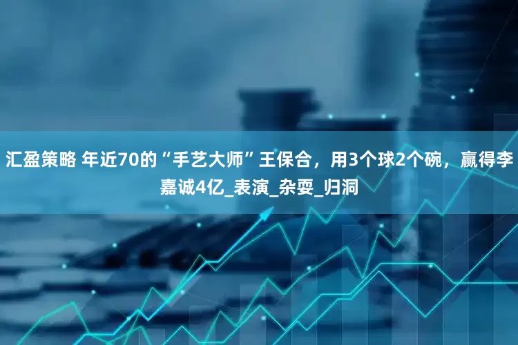 汇盈策略 年近70的“手艺大师”王保合，用3个球2个碗，赢得李嘉诚4亿_表演_杂耍_归洞