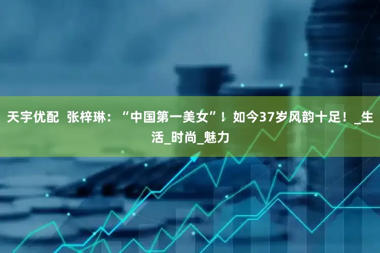 天宇优配  张梓琳：“中国第一美女”！如今37岁风韵十足！_生活_时尚_魅力
