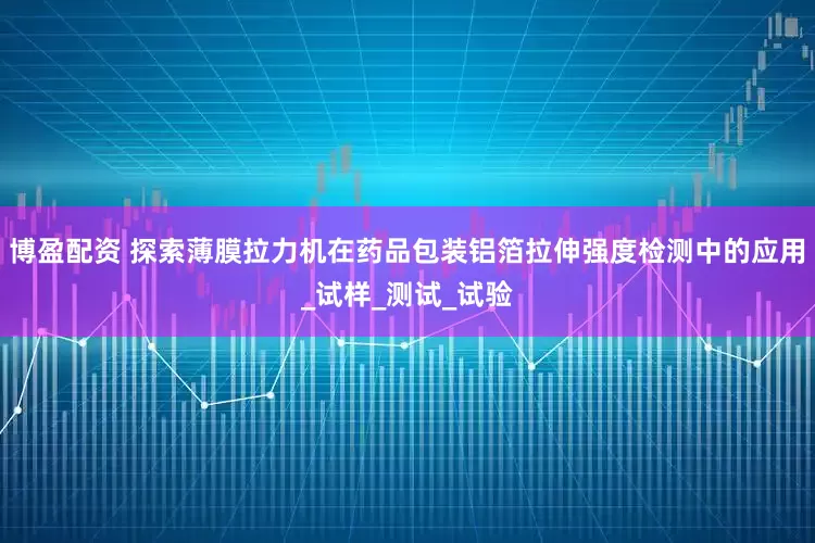 博盈配资 探索薄膜拉力机在药品包装铝箔拉伸强度检测中的应用_试样_测试_试验