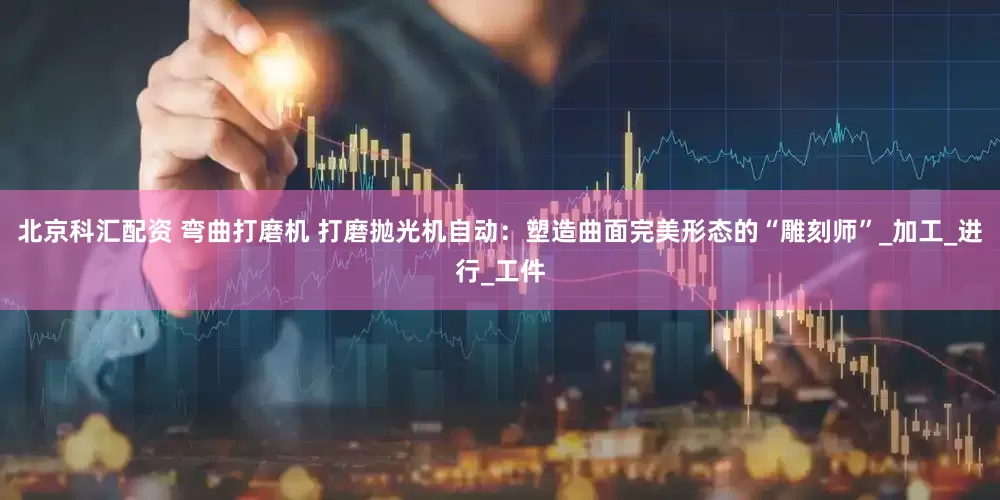 北京科汇配资 弯曲打磨机 打磨抛光机自动：塑造曲面完美形态的“雕刻师”_加工_进行_工件