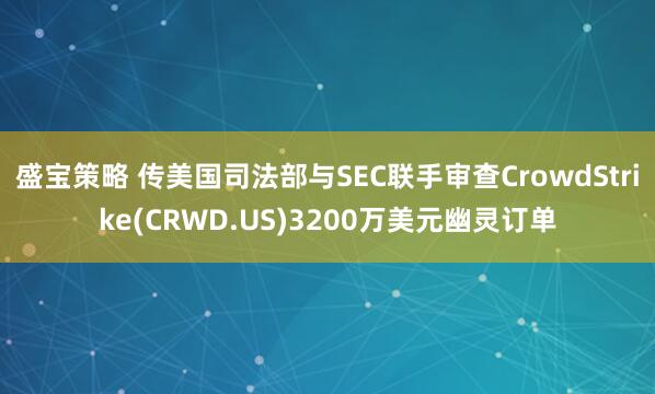 盛宝策略 传美国司法部与SEC联手审查CrowdStrike(CRWD.US)3200万美元幽灵订单