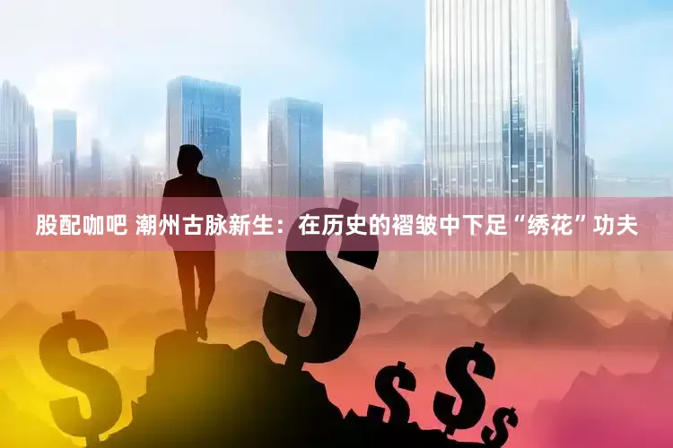 股配咖吧 潮州古脉新生：在历史的褶皱中下足“绣花”功夫