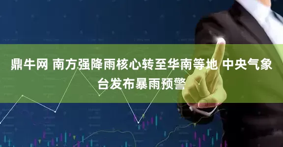 鼎牛网 南方强降雨核心转至华南等地 中央气象台发布暴雨预警