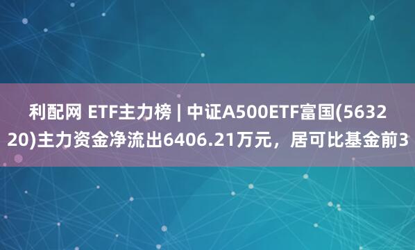 利配网 ETF主力榜 | 中证A500ETF富国(563220)主力资金净流出6406.21万元，居可比基金前3