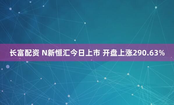 长富配资 N新恒汇今日上市 开盘上涨290.63%