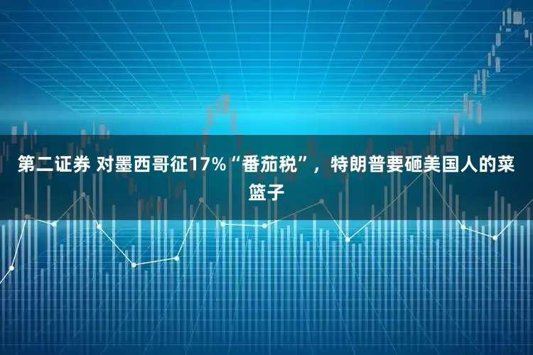 第二证券 对墨西哥征17%“番茄税”，特朗普要砸美国人的菜篮子