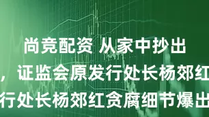 尚竞配资 从家中抄出数亿现金，证监会原发行处长杨郊红贪腐细节爆出