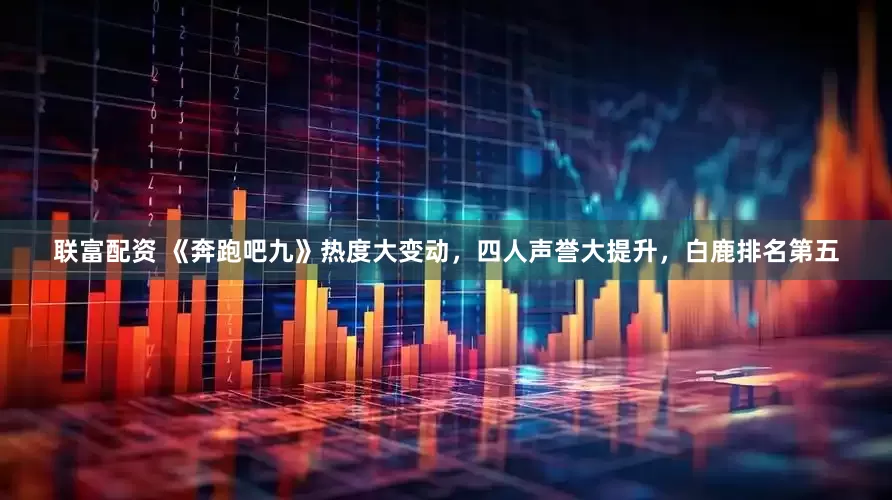 联富配资 《奔跑吧九》热度大变动，四人声誉大提升，白鹿排名第五