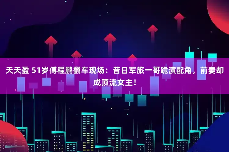 天天盈 51岁傅程鹏翻车现场：昔日军旅一哥跪演配角，前妻却成顶流女主！