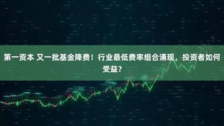第一资本 又一批基金降费！行业最低费率组合涌现，投资者如何受益？