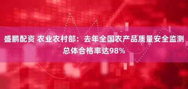 盛鹏配资 农业农村部：去年全国农产品质量安全监测总体合格率达98%