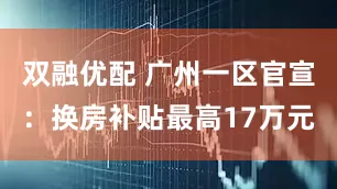 双融优配 广州一区官宣：换房补贴最高17万元