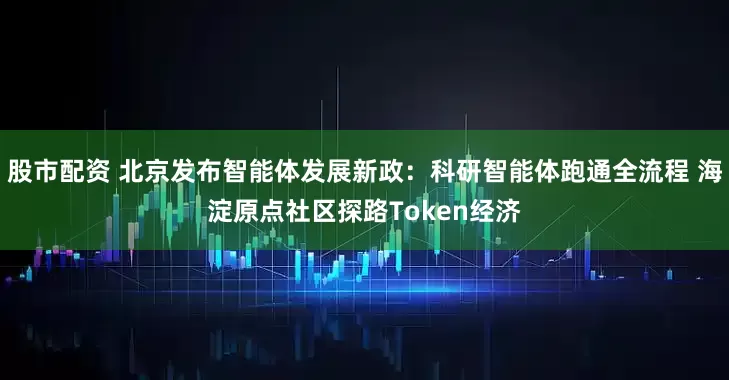 股市配资 北京发布智能体发展新政：科研智能体跑通全流程 海淀原点社区探路Token经济